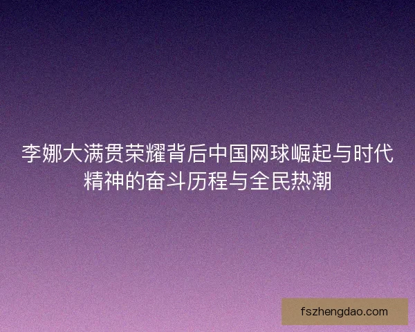 李娜大满贯荣耀背后中国网球崛起与时代精神的奋斗历程与全民热潮