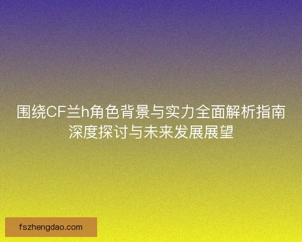 围绕CF兰h角色背景与实力全面解析指南深度探讨与未来发展展望